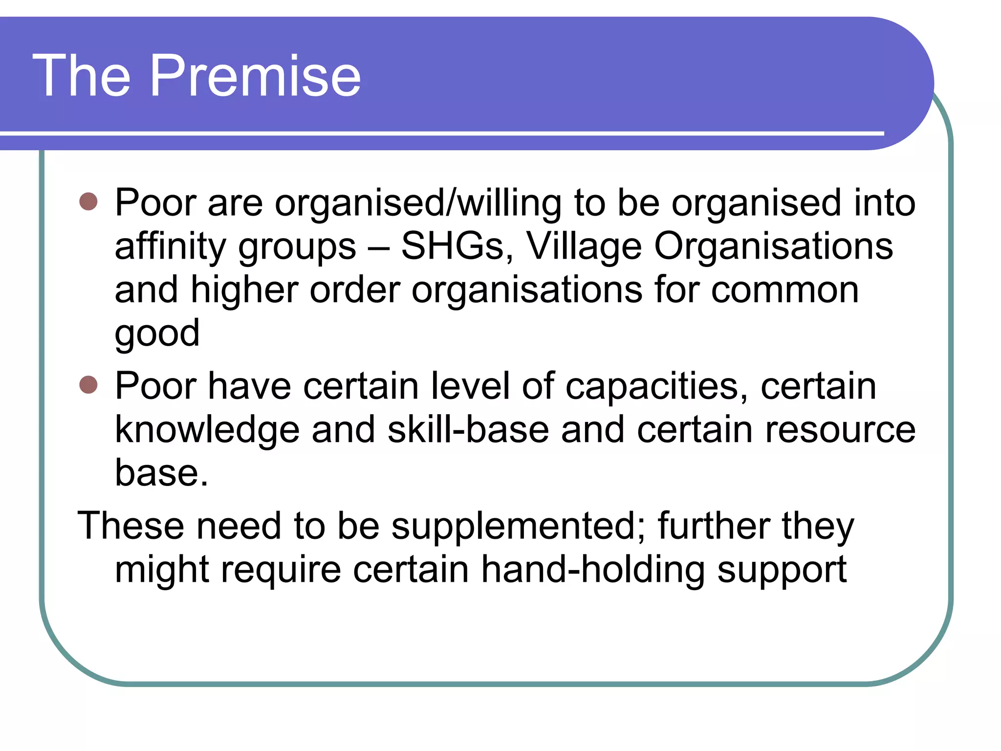The Premise Poor are organised/willing to be organised into affinity groups – SHGs, Village Organisations and higher order organisations for common good Poor have certain level of capacities, certain knowledge and skill-base and certain resource base. These need to be supplemented; further they might require certain hand-holding support 