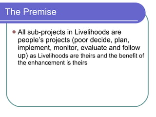 The Premise All sub-projects in Livelihoods are people’s projects (poor decide, plan, implement, monitor, evaluate and follow up)  as Livelihoods are theirs and the benefit of the enhancement is theirs 