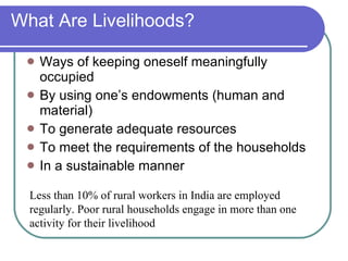 What Are Livelihoods? Ways of keeping oneself meaningfully occupied By using one’s endowments (human and material) To generate adequate resources To meet the requirements of the households In a sustainable manner Less than 10% of rural workers in India are employed regularly. Poor rural households engage in more than one activity for their livelihood 