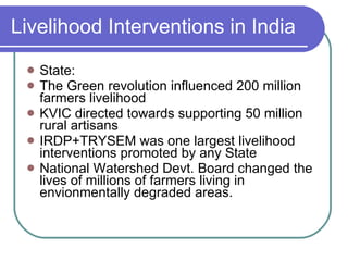 Livelihood Interventions in India State: The Green revolution influenced 200 million farmers livelihood KVIC directed towards supporting 50 million rural artisans IRDP+TRYSEM was one largest livelihood interventions promoted by any State National Watershed Devt. Board changed the lives of millions of farmers living in envionmentally degraded areas. 
