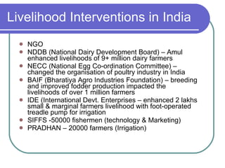 NGO NDDB (National Dairy Development Board) – Amul enhanced livelihoods of 9+ million dairy farmers NECC (National Egg Co-ordination Committee) – changed the organisation of poultry industry in India BAIF (Bharatiya Agro Industries Foundation) – breeding and improved fodder production impacted the livelihoods of over 1 million farmers IDE (International Devt. Enterprises – enhanced 2 lakhs small & marginal farmers livelihood with foot-operated treadle pump for irrigation SIFFS -50000 fishermen (technology & Marketing) PRADHAN – 20000 farmers (Irrigation) Livelihood Interventions in India 