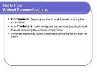 Rural Poor  ( Upland Communities) are; Consumers   (Buyers) ( we should work towards reducing the expenditure) And   Producers  ( sellers) of goods and services (we should work towards enhancing the incomes, employment )  And most importantly towards reducing/diversifying risks in both the cases 