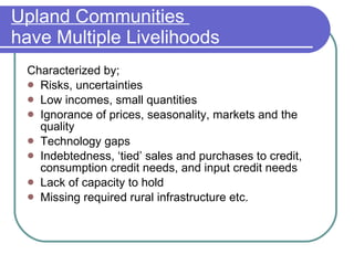 Upland Communities  have Multiple Livelihoods Characterized by; Risks, uncertainties Low incomes, small quantities Ignorance of prices, seasonality, markets and the quality Technology gaps Indebtedness, ‘tied’ sales and purchases to credit, consumption credit needs, and input credit needs Lack of capacity to hold Missing required rural infrastructure etc. 