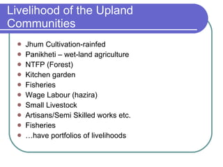 Livelihood of the Upland Communities Jhum Cultivation-rainfed Panikheti – wet-land agriculture NTFP (Forest) Kitchen garden Fisheries Wage Labour (hazira) Small Livestock Artisans/Semi Skilled works etc. Fisheries … have portfolios of livelihoods 