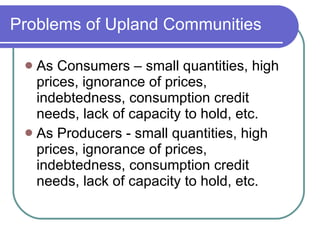 Problems of Upland Communities As Consumers – small quantities, high prices, ignorance of prices, indebtedness, consumption credit needs, lack of capacity to hold, etc. As Producers - small quantities, high prices, ignorance of prices, indebtedness, consumption credit needs, lack of capacity to hold, etc. 