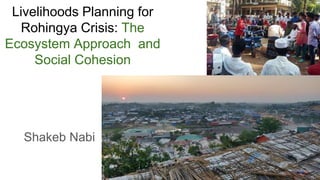 Livelihoods Planning for
Rohingya Crisis: The
Ecosystem Approach and
Social Cohesion
Shakeb Nabi
 