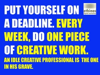 PUT YOURSELF ON A DEADLINE. EVERY WEEK, DO ONE PIECE OFCREATIVE WORK. AN IDLE CREATIVE PROFESSIONAL IS THE ONE IN HIS GRAV...