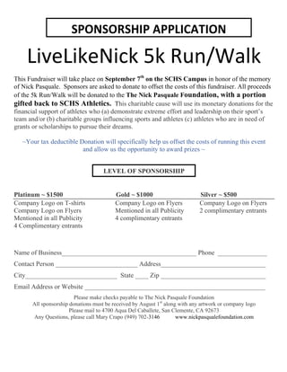 LiveLikeNick 
5k 
Run/Walk 
This Fundraiser will take place on September 7th on the SCHS Campus in honor of the memory 
of Nick Pasquale. Sponsors are asked to donate to offset the costs of this fundraiser. All proceeds 
of the 5k Run/Walk will be donated to the The Nick Pasquale Foundation, with a portion 
gifted back to SCHS Athletics. This charitable cause will use its monetary donations for the 
financial support of athletes who (a) demonstrate extreme effort and leadership on their sport’s 
team and/or (b) charitable groups influencing sports and athletes (c) athletes who are in need of 
grants or scholarships to pursue their dreams. 
~Your tax deductible Donation will specifically help us offset the costs of running this event 
and allow us the opportunity to award prizes ~ 
LEVEL OF SPONSORSHIP 
Platinum ~ $1500 Gold ~ $1000 Silver ~ $500 
Company Logo on T-shirts Company Logo on Flyers Company Logo on Flyers 
Company Logo on Flyers Mentioned in all Publicity 2 complimentary entrants 
Mentioned in all Publicity 4 complimentary entrants 
4 Complimentary entrants 
Name of Business_________________________________________ Phone _______________ 
Contact Person _________________________ Address________________________________ 
City____________________________ State ____ Zip ________________________________ 
Email Address or Website _______________________________________________________ 
Please make checks payable to The Nick Pasquale Foundation 
All sponsorship donations must be received by August 1st along with any artwork or company logo 
Please mail to 4700 Aqua Del Caballete, San Clemente, CA 92673 
Any Questions, please call Mary Crapo (949) 702-3146 www.nickpasqualefoundation.com 
