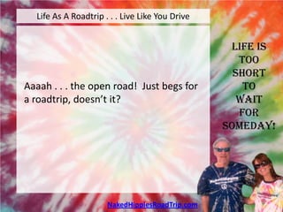 Life As A Roadtrip . . . Live Like You Drive


                                                  Life is
                                                    Too
                                                   Short
Aaaah . . . the open road! Just begs for             To
a roadtrip, doesn’t it?                             Wait
                                                    For
                                                 Someday!




                      NakedHippiesRoadTrip.com
 