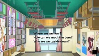 Where are we now?
How can we reach the door?
Why are we upside down?
 