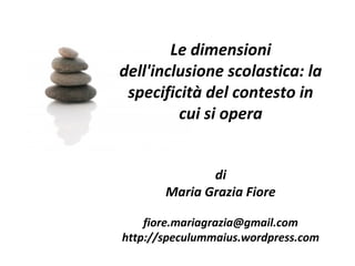 Le dimensioni
dell'inclusione scolastica: la
specificità del contesto in
cui si opera
di
Maria Grazia Fiore
fiore.mariagrazia@gmail.com
http://speculummaius.wordpress.com
 