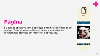 Página
É a tela do aplicativo com a aplicação do template e conexão em
serviços, fonte de dados e lógicas. Aqui é a aplicação dos
componentes atômicos em modo real de produção.
14
 