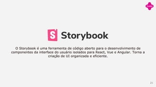 O Storybook é uma ferramenta de código aberto para o desenvolvimento de
componentes da interface do usuário isolados para React, Vue e Angular. Torna a
criação de UI organizada e eficiente.
21
 