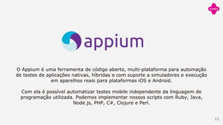 O Appium é uma ferramenta de código aberto, multi-plataforma para automação
de testes de aplicações nativas, híbridas e com suporte a simuladores e execução
em aparelhos reais para plataformas iOS e Android.
Com ela é possível automatizar testes mobile independente da linguagem de
programação utilizada. Podemos implementar nossos scripts com Ruby, Java,
Node.js, PHP, C#, Clojure e Perl.
23
 