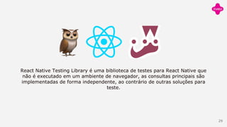 React Native Testing Library é uma biblioteca de testes para React Native que
não é executado em um ambiente de navegador, as consultas principais são
implementadas de forma independente, ao contrário de outras soluções para
teste.
29
 