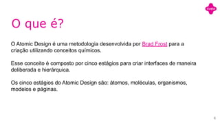 O que é?
O Atomic Design é uma metodologia desenvolvida por Brad Frost para a
criação utilizando conceitos químicos.
Esse conceito é composto por cinco estágios para criar interfaces de maneira
deliberada e hierárquica.
Os cinco estágios do Atomic Design são: átomos, moléculas, organismos,
modelos e páginas.
6
 