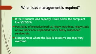 When load management is required?
If the structural load capacity is well below the compliant
load.(St2/St3)
Possibility of excessive load i.e. heavy machines, heavy stack
of raw fabrics on suspended floors, heavy suspended
services etc.
Storage Areas where the load is excessive and may vary
overtime.
 