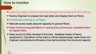 How to monitor
 Factory to assign a full time live load manager and provide him with training.
 Factory Engineer to prepare live load plans and display them on floors.
 Provide load marking on all floors.
 Relocate excess loads (beyond capacity) to ground floors.
 Keep minimum required fabrics in sewing lines and remove completed items
on regular basis.
 Keep record of, Daily checked of live load , Database sheets of heavy
equipment's, Calculation of live load in critical areas(storage, water tanks etc.)
Engineer calculations/certifications that demonstrates the structural capacity.
 