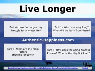 Live Longer
Authentic-Happiness.com
Part 1- Who lives very long?
What did we learn from them?
Do you know your Happiness Score? Get your Life Satisfaction Report. Free, no registration required. I Contact
Part 3- What are the main
factors
affecting longevity
Part 2- How does the aging process
Process? What is the Hayflick limit?
Part 4- How do I adjust my
lifestyle for a longer life?
 