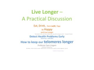Live Longer –
A Practical Discussion
Eat, Drink, Exercise(X), Yoga
Be Happy
and Live Longer
“For breath is life, and if you breathe well, you will live long on earth.” – Sanskrit Proverb
Detect Health Problems Early
(Heath Check – Health MOT)
How to keep our telomeres longer
Professor Sam Lingam
Consultant Paediatrician
Secretary – North Central London- BMA Division and Education Lead for London Regional Council
Conflict of Interest: None
 