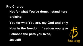Pre-Chorus
Not for what You’ve done, I stand here
praising
You for who You are, my God and only
Now in the freedom, freedom you give
I choose the path you lived,
Jesus!!!
 