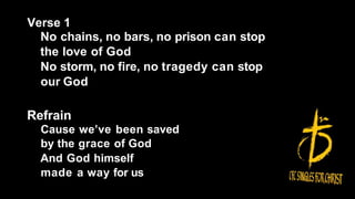 Verse 1
No chains, no bars, no prison can stop
the love of God
No storm, no fire, no tragedy can stop
our God
Refrain
Cause we’ve been saved
by the grace of God
And God himself
made a way for us
 