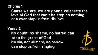 Chorus 1
Cause we are, we are gonna celebrate the
love of God that can’t be stop no nothing
can ever stop us from His love
Verse 2
No doubt, no shame, no hatred can
stop the grace of God
No sin, nor ailment, no sorrow
can stop us from singing
 