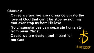 Chorus 2
Cause we are, we are gonna celebrate the
love of God that can’t be stop no nothing
can ever stop us from His love
No circumstances can separate humanity
from Jesus Christ
Cause we are design and meant for
our God
 