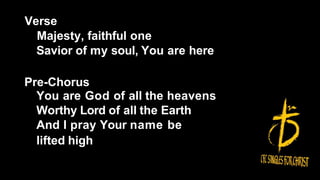 Verse
Majesty, faithful one
Savior of my soul, You are here
Pre-Chorus
You are God of all the heavens
Worthy Lord of all the Earth
And I pray Your name be
lifted high
 