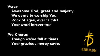 Verse
Awesome God, great and majesty
We come to worship You
Rock of ages, ever faithful
Your word forever true
Pre-Chorus
Though we’ve fall at times
Your gracious mercy saves
 
