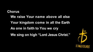 Chorus
We raise Your name above all else
Your kingdom come in all the Earth
As one in faith to You we cry
We sing on high “Lord Jesus Christ.”
 