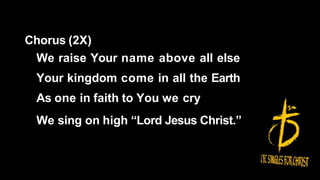 Chorus (2X)
We raise Your name above all else
Your kingdom come in all the Earth
As one in faith to You we cry
We sing on high “Lord Jesus Christ.”
 