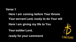 Verse 1
Here I am coming before Your throne
Your servant Lord, ready to do Your will
Here I am giving my life to You
Your soldier Lord,
ready for your command
 