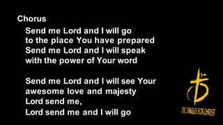 Chorus
Send me Lord and I will go
to the place You have prepared
Send me Lord and I will speak
with the power of Your word
Send me Lord and I will see Your
awesome love and majesty
Lord send me,
Lord send me and I will go
 