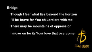 Bridge
Though I fear what lies beyond the horizon
I’ll be brave for You oh Lord are with me
There may be mountains of oppression
I move on for its Your love that overcome
 
