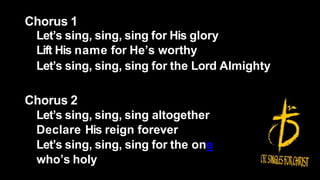 Chorus 1
Let’s sing, sing, sing for His glory
Lift His name for He’s worthy
Let’s sing, sing, sing for the Lord Almighty
Chorus 2
Let’s sing, sing, sing altogether
Declare His reign forever
Let’s sing, sing, sing for the one
who’s holy
 