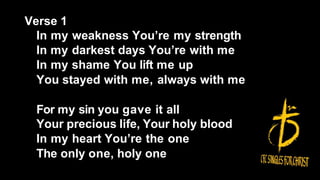Verse 1
In my weakness You’re my strength
In my darkest days You’re with me
In my shame You lift me up
You stayed with me, always with me
For my sin you gave it all
Your precious life, Your holy blood
In my heart You’re the one
The only one, holy one
 