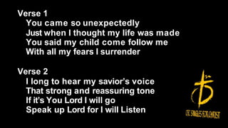 Verse 1
You came so unexpectedly
Just when I thought my life was made
You said my child come follow me
With all my fears I surrender
Verse 2
I long to hear my savior’s voice
That strong and reassuring tone
If it’s You Lord I will go
Speak up Lord for I will Listen
 