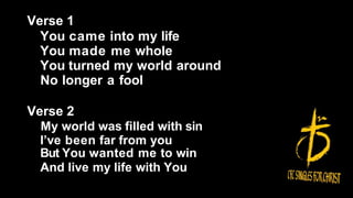 Verse 1
You came into my life
You made me whole
You turned my world around
No longer a fool
Verse 2
My world was filled with sin
I’ve been far from you
But You wanted me to win
And live my life with You
 