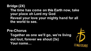 Bridge (2X)
The time has come on this Earth now, take
your place oh Lord my God
Reveal your love your mighty hand for all
the world to see.
Pre-Chorus
Together as one we’ll go, we’re living
out lout, forever we shout (3x)
Your name…
 