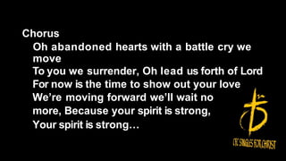 Chorus
Oh abandoned hearts with a battle cry we
move
To you we surrender, Oh lead us forth of Lord
For now is the time to show out your love
We’re moving forward we’ll wait no
more, Because your spirit is strong,
Your spirit is strong…
 