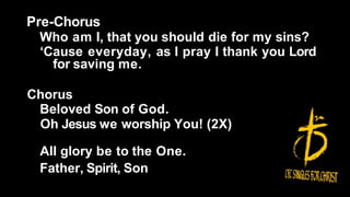Pre-Chorus
Who am I, that you should die for my sins?
‘Cause everyday, as I pray I thank you Lord
for saving me.
Chorus
Beloved Son of God.
Oh Jesus we worship You! (2X)
All glory be to the One.
Father, Spirit, Son
 
