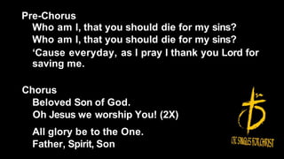 Pre-Chorus
Who am I, that you should die for my sins?
Who am I, that you should die for my sins?
‘Cause everyday, as I pray I thank you Lord for
saving me.
Chorus
Beloved Son of God.
Oh Jesus we worship You! (2X)
All glory be to the One.
Father, Spirit, Son
 
