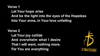Verse 1
Let Your hope arise
And be the light into the eyes of the Hopeless
Into Your arms, in Your love unfailing
Verse 2
Let Your joy collide
And overwhelm what I desire
That I will want, nothing more.
For You are everything
 