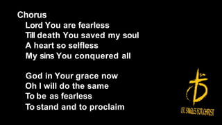 Chorus
Lord You are fearless
Till death You saved my soul
A heart so selfless
My sins You conquered all
God in Your grace now
Oh I will do the same
To be as fearless
To stand and to proclaim
 