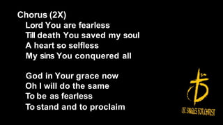 Chorus (2X)
Lord You are fearless
Till death You saved my soul
A heart so selfless
My sins You conquered all
God in Your grace now
Oh I will do the same
To be as fearless
To stand and to proclaim
 