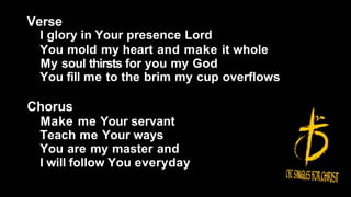 Verse
I glory in Your presence Lord
You mold my heart and make it whole
My soul thirsts for you my God
You fill me to the brim my cup overflows
Chorus
Make me Your servant
Teach me Your ways
You are my master and
I will follow You everyday
 