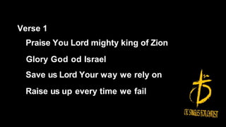Verse 1
Praise You Lord mighty king of Zion
Glory God od Israel
Save us Lord Your way we rely on
Raise us up every time we fail
 
