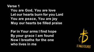 Verse 1
You are God, You are love
Let our hearts burn for you Lord
You are peace, You are joy
May our hearts be filled praise
For in Your arms I find hope
By your grace I am found
Now I breathe for the one
who lives in me
 