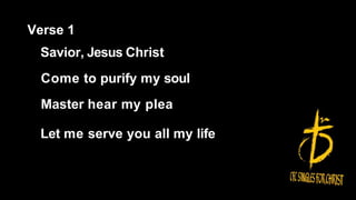 Verse 1
Savior, Jesus Christ
Come to purify my soul
Master hear my plea
Let me serve you all my life
 